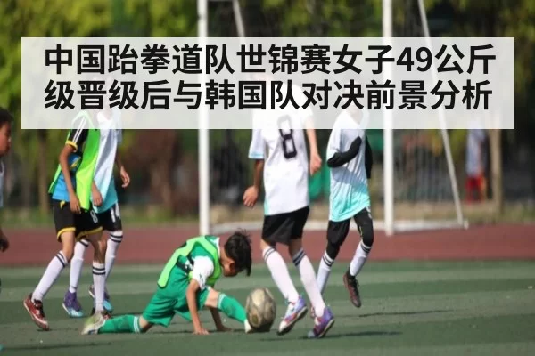 中国跆拳道队世锦赛女子49公斤级晋级后与韩国队对决前景分析